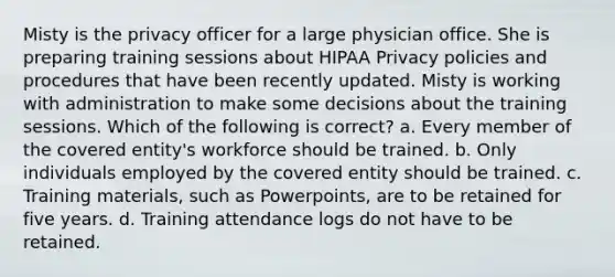 Misty is the privacy officer for a large physician office. She is preparing training sessions about HIPAA Privacy policies and procedures that have been recently updated. Misty is working with administration to make some decisions about the training sessions. Which of the following is correct? a. Every member of the covered entity's workforce should be trained. b. Only individuals employed by the covered entity should be trained. c. Training materials, such as Powerpoints, are to be retained for five years. d. Training attendance logs do not have to be retained.