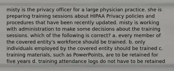 misty is the privacy officer for a large physician practice. she is preparing training sessions about HIPAA Privacy policies and procedures that have been recently updated. misty is working with administration to make some decisions about the training sessions. which of the following is correct? a. every member of the covered entity's workforce should be trained. b. only individuals employed by the covered entity should be trained c. training materials, such as PowerPoints, are to be retained for five years d. training attendance logs do not have to be retained