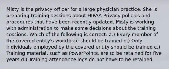 Misty is the privacy officer for a large physician practice. She is preparing training sessions about HIPAA Privacy policies and procedures that have been recently updated. Misty is working with administration to make some decisions about the training sessions. Which of the following is correct: a.) Every member of the covered entity's workforce should be trained b.) Only individuals employed by the covered entity should be trained c.) Training material, such as PowerPoints, are to be retained for five years d.) Training attendance logs do not have to be retained