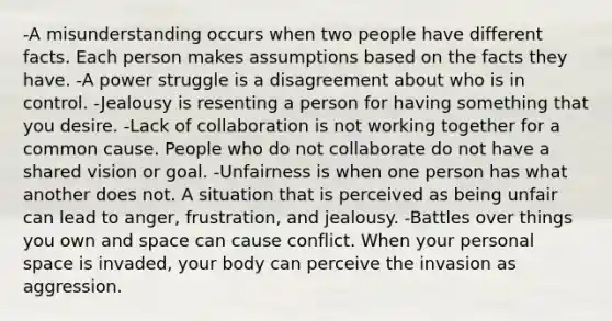 -A misunderstanding occurs when two people have different facts. Each person makes assumptions based on the facts they have. -A power struggle is a disagreement about who is in control. -Jealousy is resenting a person for having something that you desire. -Lack of collaboration is not working together for a common cause. People who do not collaborate do not have a shared vision or goal. -Unfairness is when one person has what another does not. A situation that is perceived as being unfair can lead to anger, frustration, and jealousy. -Battles over things you own and space can cause conflict. When your personal space is invaded, your body can perceive the invasion as aggression.