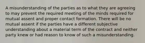 A misunderstanding of the parties as to what they are agreeing to may prevent the required meeting of the minds required for mutual assent and proper contact formation. There will be no mutual assent if the parties have a different subjective understanding about a material term of the contract and neither party knew or had reason to know of such a misunderstanding.