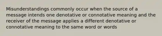 Misunderstandings commonly occur when the source of a message intends one denotative or connotative meaning and the receiver of the message applies a different denotative or connotative meaning to the same word or words