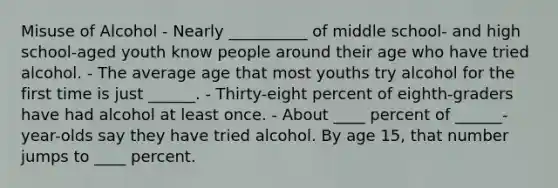 Misuse of Alcohol - Nearly __________ of middle school- and high school-aged youth know people around their age who have tried alcohol. - The average age that most youths try alcohol for the first time is just ______. - Thirty-eight percent of eighth-graders have had alcohol at least once. - About ____ percent of ______-year-olds say they have tried alcohol. By age 15, that number jumps to ____ percent.