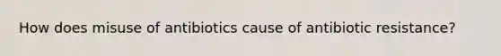 How does misuse of antibiotics cause of antibiotic resistance?