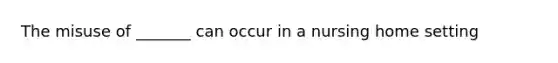 The misuse of _______ can occur in a nursing home setting