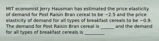 MIT economist Jerry Hausman has estimated the price elasticity of demand for Post Raisin Bran cereal to be −2.5 and the price elasticity of demand for all types of breakfast cereals to be −0.9. The demand for Post Raisin Bran cereal is ______ and the demand for all types of breakfast cereals is _________