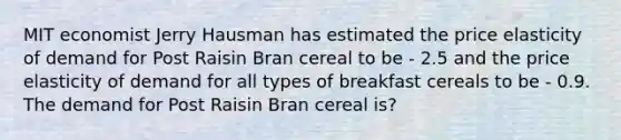 MIT economist Jerry Hausman has estimated the price elasticity of demand for Post Raisin Bran cereal to be - 2.5 and the price elasticity of demand for all types of breakfast cereals to be - 0.9. The demand for Post Raisin Bran cereal is?