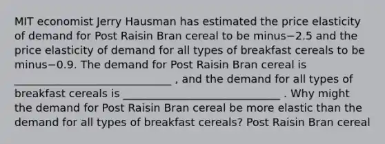 MIT economist Jerry Hausman has estimated the price elasticity of demand for Post Raisin Bran cereal to be minus−2.5 and the price elasticity of demand for all types of breakfast cereals to be minus−0.9. The demand for Post Raisin Bran cereal is _____________________________ ​, and the demand for all types of breakfast cereals is _____________________________ . Why might the demand for Post Raisin Bran cereal be more elastic than the demand for all types of breakfast​ cereals? Post Raisin Bran cereal