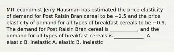 MIT economist Jerry Hausman has estimated the price elasticity of demand for Post Raisin Bran cereal to be −2.5 and the price elasticity of demand for all types of breakfast cereals to be −0.9. The demand for Post Raisin Bran cereal is ___________​, and the demand for all types of breakfast cereals is ____________. A. elastic B. inelastic A. elastic B. inelastic