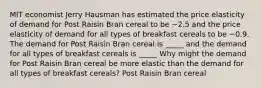 MIT economist Jerry Hausman has estimated the price elasticity of demand for Post Raisin Bran cereal to be −2.5 and the price elasticity of demand for all types of breakfast cereals to be −0.9. The demand for Post Raisin Bran cereal is _____ and the demand for all types of breakfast cereals is _____ Why might the demand for Post Raisin Bran cereal be more elastic than the demand for all types of breakfast​ cereals? Post Raisin Bran cereal