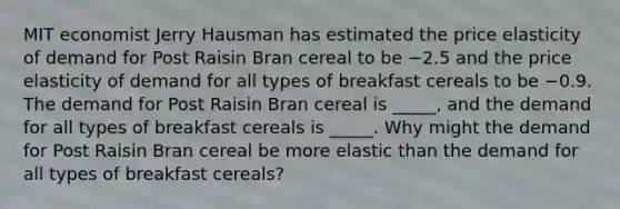 MIT economist Jerry Hausman has estimated the price elasticity of demand for Post Raisin Bran cereal to be −2.5 and the price elasticity of demand for all types of breakfast cereals to be −0.9. The demand for Post Raisin Bran cereal is _____, and the demand for all types of breakfast cereals is _____. Why might the demand for Post Raisin Bran cereal be more elastic than the demand for all types of breakfast​ cereals?