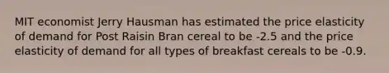 MIT economist Jerry Hausman has estimated the price elasticity of demand for Post Raisin Bran cereal to be -2.5 and the price elasticity of demand for all types of breakfast cereals to be -0.9.