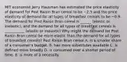 MIT economist Jerry Hausman has estimated the price elasticity of demand for Post Raisin Bran cereal to be −2.5 and the price elasticity of demand for all types of breakfast cereals to be −0.9. The demand for Post Raisin Bran cereal is ______ (elastic or inelastic)​, and the demand for all types of breakfast cereals is ___________ (elastic or inelastic) Why might the demand for Post Raisin Bran cereal be more elastic than the demand for all types of breakfast​ cereals? Post Raisin Bran cereal A. is a smaller share of a​ consumer's budget. B. has more substitutes available C. is defined more broadly D. is consumed over a shorter period of time. E. is more of a necessity.