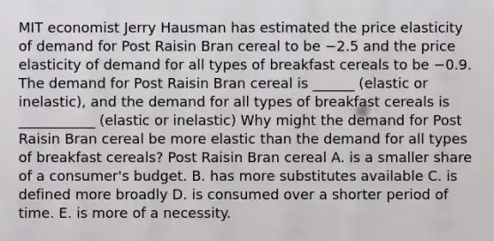 MIT economist Jerry Hausman has estimated the price elasticity of demand for Post Raisin Bran cereal to be −2.5 and the price elasticity of demand for all types of breakfast cereals to be −0.9. The demand for Post Raisin Bran cereal is ______ (elastic or inelastic)​, and the demand for all types of breakfast cereals is ___________ (elastic or inelastic) Why might the demand for Post Raisin Bran cereal be more elastic than the demand for all types of breakfast​ cereals? Post Raisin Bran cereal A. is a smaller share of a​ consumer's budget. B. has more substitutes available C. is defined more broadly D. is consumed over a shorter period of time. E. is more of a necessity.