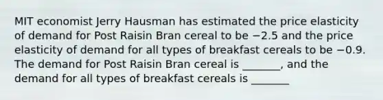 MIT economist Jerry Hausman has estimated the price elasticity of demand for Post Raisin Bran cereal to be −2.5 and the price elasticity of demand for all types of breakfast cereals to be −0.9. The demand for Post Raisin Bran cereal is _______​, and the demand for all types of breakfast cereals is _______