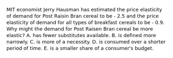 MIT economist Jerry Hausman has estimated the price elasticity of demand for Post Raisin Bran cereal to be - 2.5 and the price elasticity of demand for all types of breakfast cereals to be - 0.9. Why might the demand for Post Raisen Bran cereal be more elastic? A. has fewer substitutes available. B. is defined more narrowly. C. is more of a necessity. D. is consumed over a shorter period of time. E. is a smaller share of a consumer's budget.