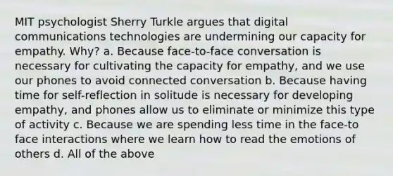 MIT psychologist Sherry Turkle argues that digital communications technologies are undermining our capacity for empathy. Why? a. Because face-to-face conversation is necessary for cultivating the capacity for empathy, and we use our phones to avoid connected conversation b. Because having time for self-reflection in solitude is necessary for developing empathy, and phones allow us to eliminate or minimize this type of activity c. Because we are spending less time in the face-to face interactions where we learn how to read the emotions of others d. All of the above