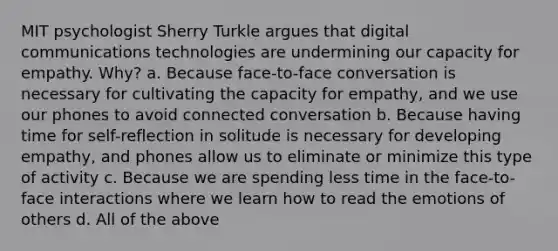 MIT psychologist Sherry Turkle argues that digital communications technologies are undermining our capacity for empathy. Why? a. Because face-to-face conversation is necessary for cultivating the capacity for empathy, and we use our phones to avoid connected conversation b. Because having time for self-reflection in solitude is necessary for developing empathy, and phones allow us to eliminate or minimize this type of activity c. Because we are spending less time in the face-to-face interactions where we learn how to read the emotions of others d. All of the above