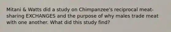 Mitani & Watts did a study on Chimpanzee's reciprocal meat-sharing EXCHANGES and the purpose of why males trade meat with one another. What did this study find?