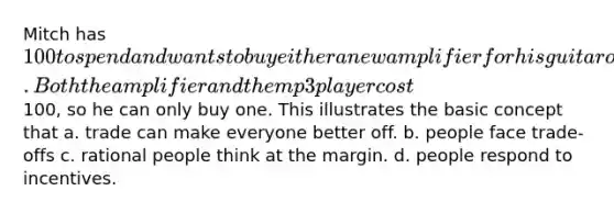 Mitch has 100 to spend and wants to buy either a new amplifier for his guitar or a new mp3 player to listen to music while working out. Both the amplifier and the mp3 player cost100, so he can only buy one. This illustrates the basic concept that a. trade can make everyone better off. b. people face trade-offs c. rational people think at the margin. d. people respond to incentives.