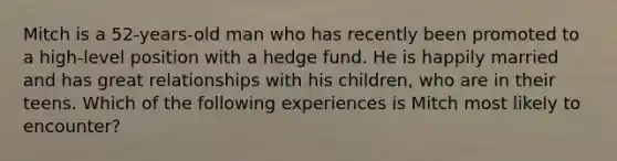 Mitch is a 52-years-old man who has recently been promoted to a high-level position with a hedge fund. He is happily married and has great relationships with his children, who are in their teens. Which of the following experiences is Mitch most likely to encounter?