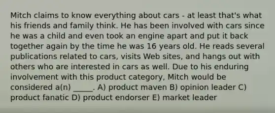 Mitch claims to know everything about cars - at least that's what his friends and family think. He has been involved with cars since he was a child and even took an engine apart and put it back together again by the time he was 16 years old. He reads several publications related to cars, visits Web sites, and hangs out with others who are interested in cars as well. Due to his enduring involvement with this product category, Mitch would be considered a(n) _____. A) product maven B) opinion leader C) product fanatic D) product endorser E) market leader