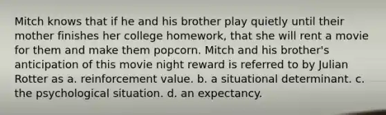 Mitch knows that if he and his brother play quietly until their mother finishes her college homework, that she will rent a movie for them and make them popcorn. Mitch and his brother's anticipation of this movie night reward is referred to by Julian Rotter as a. reinforcement value. b. a situational determinant. c. the psychological situation. d. an expectancy.