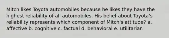 Mitch likes Toyota automobiles because he likes they have the highest reliability of all automobiles. His belief about Toyota's reliability represents which component of Mitch's attitude? a. affective b. cognitive c. factual d. behavioral e. utilitarian