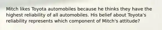 Mitch likes Toyota automobiles because he thinks they have the highest reliability of all automobiles. His belief about Toyota's reliability represents which component of Mitch's attitude?