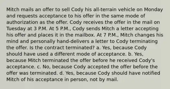 Mitch mails an offer to sell Cody his all-terrain vehicle on Monday and requests acceptance to his offer in the same mode of authorization as the offer. Cody receives the offer in the mail on Tuesday at 3 P.M. At 5 P.M., Cody sends Mitch a letter accepting his offer and places it in the mailbox. At 7 P.M., Mitch changes his mind and personally hand-delivers a letter to Cody terminating the offer. Is the contract terminated? a. Yes, because Cody should have used a different mode of acceptance. b. Yes, because Mitch terminated the offer before he received Cody's acceptance. c. No, because Cody accepted the offer before the offer was terminated. d. Yes, because Cody should have notified Mitch of his acceptance in person, not by mail.