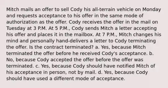 Mitch mails an offer to sell Cody his all-terrain vehicle on Monday and requests acceptance to his offer in the same mode of authorization as the offer. Cody receives the offer in the mail on Tuesday at 3 P.M. At 5 P.M., Cody sends Mitch a letter accepting his offer and places it in the mailbox. At 7 P.M., Mitch changes his mind and personally hand-delivers a letter to Cody terminating the offer. Is the contract terminated? a. Yes, because Mitch terminated the offer before he received Cody's acceptance. b. No, because Cody accepted the offer before the offer was terminated. c. Yes, because Cody should have notified Mitch of his acceptance in person, not by mail. d. Yes, because Cody should have used a different mode of acceptance.