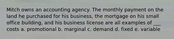 Mitch owns an accounting agency. The monthly payment on the land he purchased for his business, the mortgage on his small office building, and his business license are all examples of ___ costs a. promotional b. marginal c. demand d. fixed e. variable