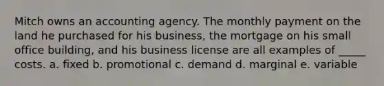 Mitch owns an accounting agency. The monthly payment on the land he purchased for his business, the mortgage on his small office building, and his business license are all examples of _____ costs. a. fixed b. promotional c. demand d. marginal e. variable