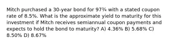 Mitch purchased a 30-year bond for 97¾ with a stated coupon rate of 8.5%. What is the approximate yield to maturity for this investment if Mitch receives semiannual coupon payments and expects to hold the bond to maturity? A) 4.36% B) 5.68% C) 8.50% D) 8.67%