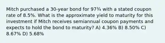 Mitch purchased a 30-year bond for 97¾ with a stated coupon rate of 8.5%. What is the approximate yield to maturity for this investment if Mitch receives semiannual coupon payments and expects to hold the bond to maturity? A) 4.36% B) 8.50% C) 8.67% D) 5.68%