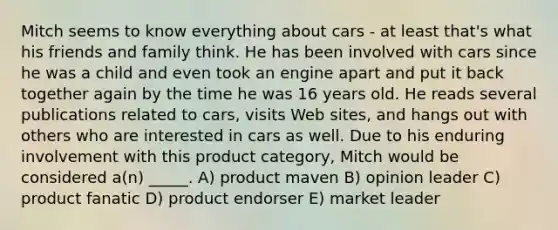 Mitch seems to know everything about cars - at least that's what his friends and family think. He has been involved with cars since he was a child and even took an engine apart and put it back together again by the time he was 16 years old. He reads several publications related to cars, visits Web sites, and hangs out with others who are interested in cars as well. Due to his enduring involvement with this product category, Mitch would be considered a(n) _____. A) product maven B) opinion leader C) product fanatic D) product endorser E) market leader