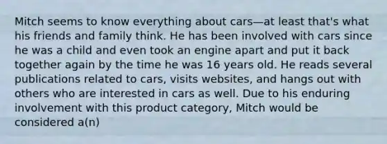 Mitch seems to know everything about cars—at least that's what his friends and family think. He has been involved with cars since he was a child and even took an engine apart and put it back together again by the time he was 16 years old. He reads several publications related to cars, visits websites, and hangs out with others who are interested in cars as well. Due to his enduring involvement with this product category, Mitch would be considered a(n)