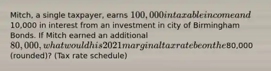 Mitch, a single taxpayer, earns 100,000 in taxable income and10,000 in interest from an investment in city of Birmingham Bonds. If Mitch earned an additional 80,000, what would his 2021 marginal tax rate be on the80,000 (rounded)? (Tax rate schedule)