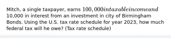 Mitch, a single taxpayer, earns 100,000 in taxable income and10,000 in interest from an investment in city of Birmingham Bonds. Using the U.S. tax rate schedule for year 2023, how much federal tax will he owe? (Tax rate schedule)