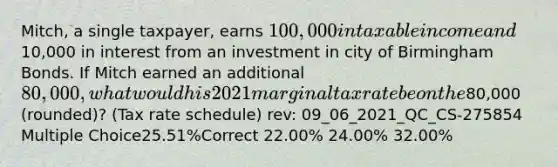 Mitch, a single taxpayer, earns 100,000 in taxable income and10,000 in interest from an investment in city of Birmingham Bonds. If Mitch earned an additional 80,000, what would his 2021 marginal tax rate be on the80,000 (rounded)? (Tax rate schedule) rev: 09_06_2021_QC_CS-275854 Multiple Choice25.51%Correct 22.00% 24.00% 32.00%