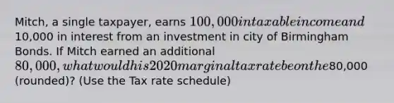 Mitch, a single taxpayer, earns 100,000 in taxable income and10,000 in interest from an investment in city of Birmingham Bonds. If Mitch earned an additional 80,000, what would his 2020 marginal tax rate be on the80,000 (rounded)? (Use the Tax rate schedule)