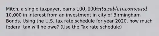 Mitch, a single taxpayer, earns 100,000 in taxable income and10,000 in interest from an investment in city of Birmingham Bonds. Using the U.S. tax rate schedule for year 2020, how much federal tax will he owe? (Use the Tax rate schedule)