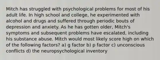 Mitch has struggled with psychological problems for most of his adult life. In high school and college, he experimented with alcohol and drugs and suffered through periodic bouts of depression and anxiety. As he has gotten older, Mitch's symptoms and subsequent problems have escalated, including his substance abuse. Mitch would most likely score high on which of the following factors? a) g factor b) p factor c) unconscious conflicts d) the neuropsychological inventory