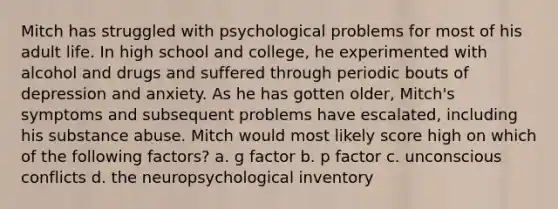 Mitch has struggled with psychological problems for most of his adult life. In high school and college, he experimented with alcohol and drugs and suffered through periodic bouts of depression and anxiety. As he has gotten older, Mitch's symptoms and subsequent problems have escalated, including his substance abuse. Mitch would most likely score high on which of the following factors? a. g factor b. p factor c. unconscious conflicts d. the neuropsychological inventory