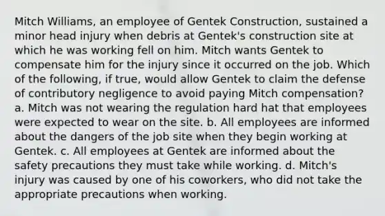 Mitch Williams, an employee of Gentek Construction, sustained a minor head injury when debris at Gentek's construction site at which he was working fell on him. Mitch wants Gentek to compensate him for the injury since it occurred on the job. Which of the following, if true, would allow Gentek to claim the defense of contributory negligence to avoid paying Mitch compensation? a. Mitch was not wearing the regulation hard hat that employees were expected to wear on the site. b. All employees are informed about the dangers of the job site when they begin working at Gentek. c. All employees at Gentek are informed about the safety precautions they must take while working. d. Mitch's injury was caused by one of his coworkers, who did not take the appropriate precautions when working.