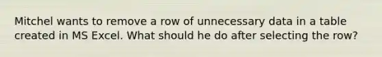 Mitchel wants to remove a row of unnecessary data in a table created in MS Excel. What should he do after selecting the row?