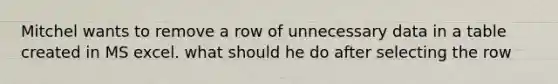Mitchel wants to remove a row of unnecessary data in a table created in MS excel. what should he do after selecting the row