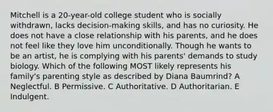 Mitchell is a 20-year-old college student who is socially withdrawn, lacks decision-making skills, and has no curiosity. He does not have a close relationship with his parents, and he does not feel like they love him unconditionally. Though he wants to be an artist, he is complying with his parents' demands to study biology. Which of the following MOST likely represents his family's parenting style as described by Diana Baumrind? A Neglectful. B Permissive. C Authoritative. D Authoritarian. E Indulgent.
