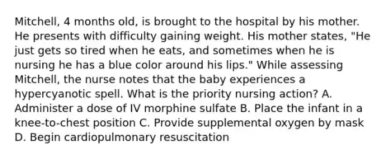 Mitchell, 4 months old, is brought to the hospital by his mother. He presents with difficulty gaining weight. His mother states, "He just gets so tired when he eats, and sometimes when he is nursing he has a blue color around his lips." While assessing Mitchell, the nurse notes that the baby experiences a hypercyanotic spell. What is the priority nursing action? A. Administer a dose of IV morphine sulfate B. Place the infant in a knee-to-chest position C. Provide supplemental oxygen by mask D. Begin cardiopulmonary resuscitation