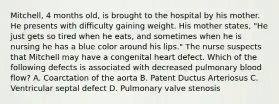 Mitchell, 4 months old, is brought to the hospital by his mother. He presents with difficulty gaining weight. His mother states, "He just gets so tired when he eats, and sometimes when he is nursing he has a blue color around his lips." The nurse suspects that Mitchell may have a congenital heart defect. Which of the following defects is associated with decreased pulmonary blood flow? A. Coarctation of the aorta B. Patent Ductus Arteriosus C. Ventricular septal defect D. Pulmonary valve stenosis